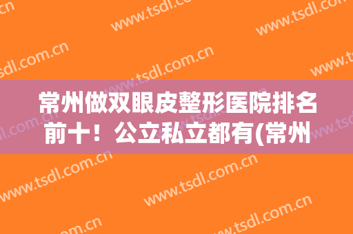 常州做双眼皮整形医院排名前十！公立私立都有(常州第一人民医院割双眼皮怎么样)