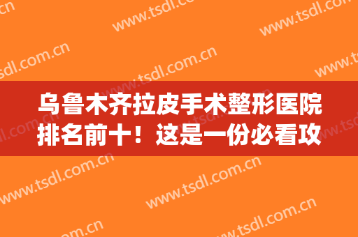乌鲁木齐拉皮手术整形医院排名前十！这是一份必看攻略(乌鲁木齐最好的整形医生)