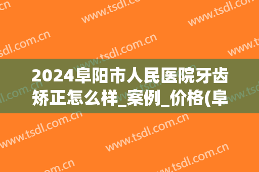 2024阜阳市人民医院牙齿矫正怎么样_案例_价格(阜南牙齿矫正多少钱啊)