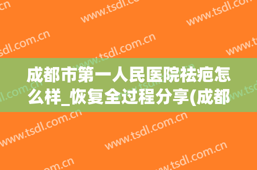 成都市第一人民医院祛疤怎么样_恢复全过程分享(成都祛疤的医院)