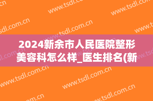 2024新余市人民医院整形美容科怎么样_医生排名(新余人民医院整形医学美容)
