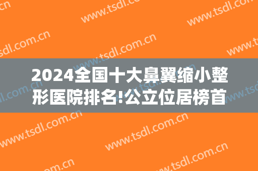 2024全国十大鼻翼缩小整形医院排名!公立位居榜首(国内鼻翼缩小手术好的医生)