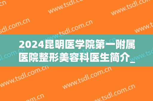 2024昆明医学院第一附属医院整形美容科医生简介_口碑_案例(昆明医科大学第一附属医院有整形科吗)