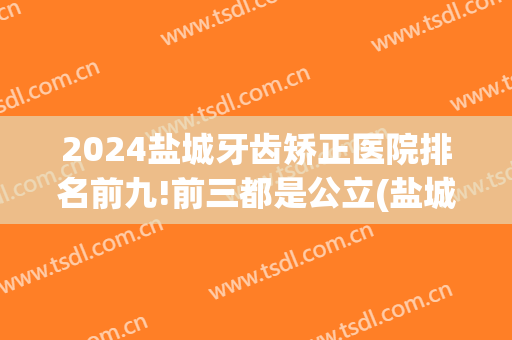 2024盐城牙齿矫正医院排名前九!前三都是公立(盐城儿童牙齿矫正医院排名)