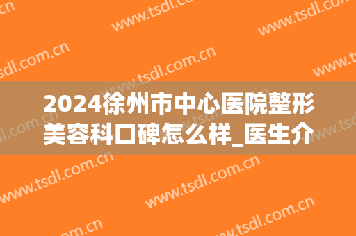 2024徐州市中心医院整形美容科口碑怎么样_医生介绍(徐州医科大学附属医院整形美容中心哪个医生好)