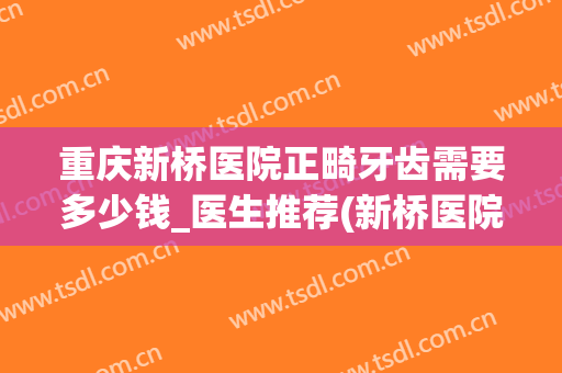 重庆新桥医院正畸牙齿需要多少钱_医生推荐(新桥医院牙齿矫正)