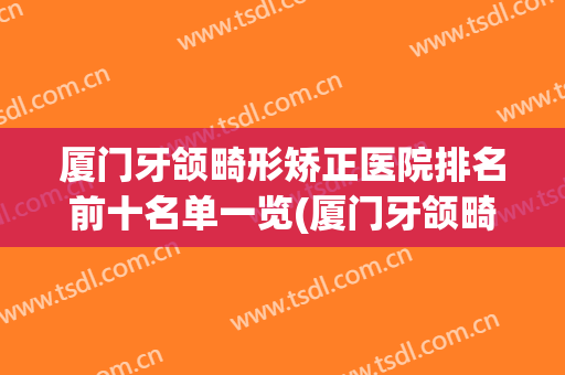 厦门牙颌畸形矫正医院排名前十名单一览(厦门牙颌畸形矫正医院排名前十名单一览图)