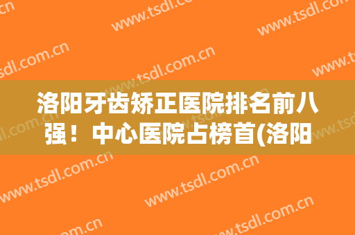 洛阳牙齿矫正医院排名前八强！中心医院占榜首(洛阳矫正牙齿最好的医院)