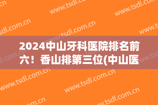 2024中山牙科医院排名前六！香山排第三位(中山医院牙科好吗)