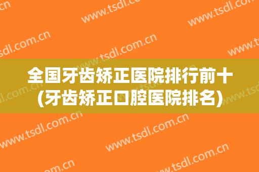 全国牙齿矫正医院排行前十(牙齿矫正口腔医院排名)