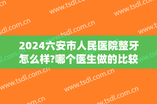 2024六安市人民医院整牙怎么样?哪个医生做的比较好(六安人民医院补牙贵吗)