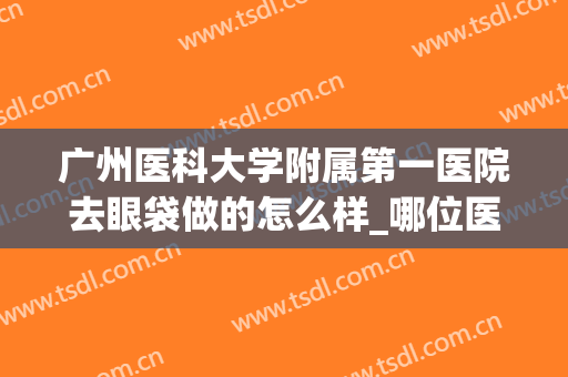 广州医科大学附属第一医院去眼袋做的怎么样_哪位医生技术比较好(附属医院可以做眼袋吗)