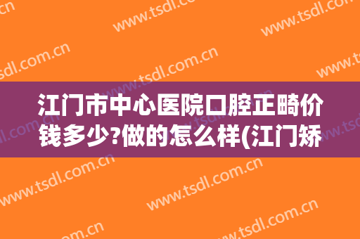江门市中心医院口腔正畸价钱多少?做的怎么样(江门矫正牙齿大概多少钱)