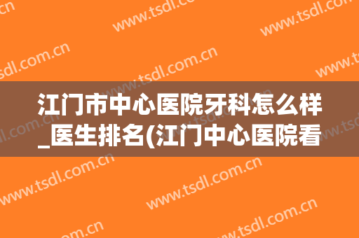 江门市中心医院牙科怎么样_医生排名(江门中心医院看牙好吗)