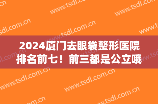 2024厦门去眼袋整形医院排名前七！前三都是公立哦(厦门哪家整形医院做双眼皮最好)