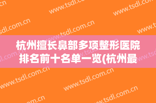 杭州擅长鼻部多项整形医院排名前十名单一览(杭州最好的鼻部整形的)