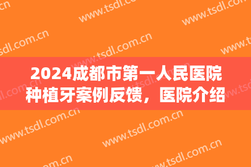 2024成都市第一人民医院种植牙案例反馈，医院介绍(四川省医院种植牙)