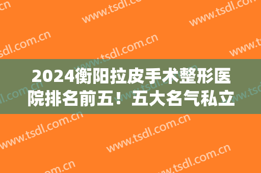 2024衡阳拉皮手术整形医院排名前五！五大名气私立医院推荐(衡阳三甲整形医院)