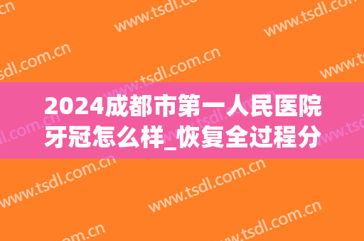 2024成都市第一人民医院牙冠怎么样_恢复全过程分享(成都市第一人民医院种植牙)