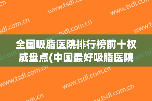 全国吸脂医院排行榜前十权威盘点(中国最好吸脂医院排名前三位)