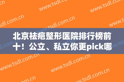 北京祛疤整形医院排行榜前十！公立、私立你更pick哪家(北京祛疤痕医院排行榜)