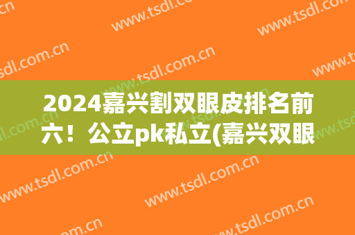 2024嘉兴割双眼皮排名前六！公立pk私立(嘉兴双眼皮手术整形)