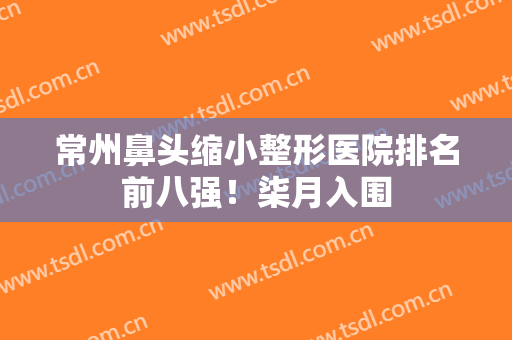 常州鼻头缩小整形医院排名前八强！柒月入围