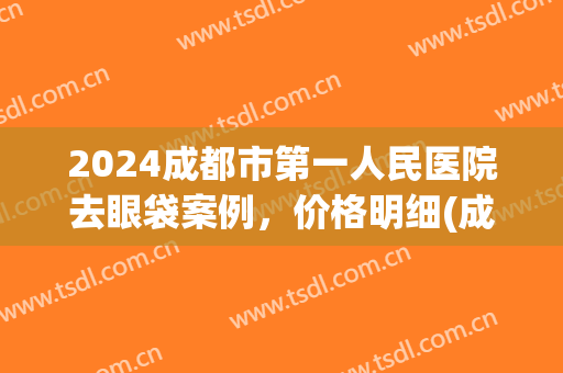 2024成都市第一人民医院去眼袋案例，价格明细(成都眼袋手术)