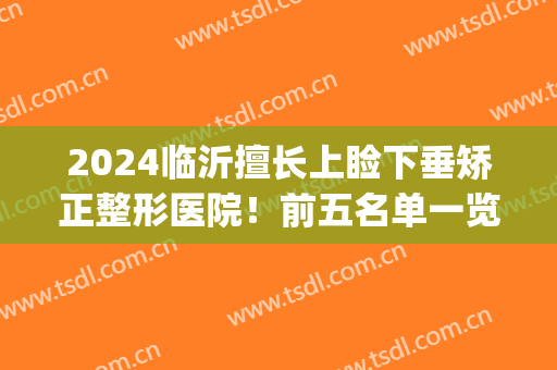 2024临沂擅长上睑下垂矫正整形医院！前五名单一览(上眼睑下垂矫正哪个医生做的比较好)