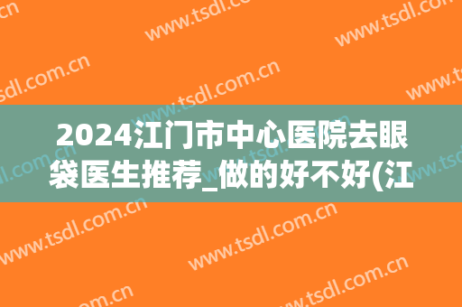 2024江门市中心医院去眼袋医生推荐_做的好不好(江门哪里做眼袋最好)
