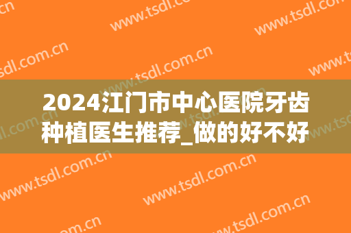 2024江门市中心医院牙齿种植医生推荐_做的好不好(江门市口腔医院种植牙医生)