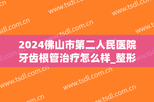 2024佛山市第二人民医院牙齿根管治疗怎么样_整形日记分享(佛山根管治疗多少钱一颗牙)