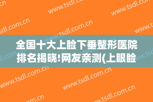 全国十大上睑下垂整形医院排名揭晓!网友亲测(上眼睑下垂医院排名)