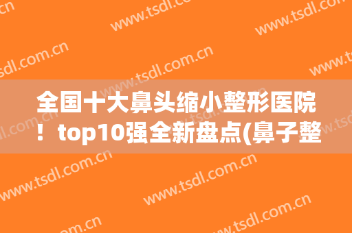全国十大鼻头缩小整形医院！top10强全新盘点(鼻子整形医院推荐)