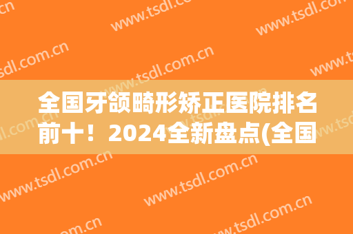 全国牙颌畸形矫正医院排名前十！2024全新盘点(全国牙齿正畸医院排名)