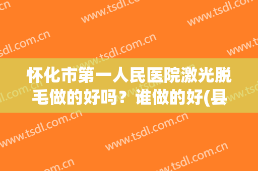 怀化市第一人民医院激光脱毛做的好吗？谁做的好(县医院有激光脱毛吗)