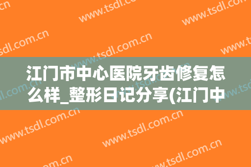 江门市中心医院牙齿修复怎么样_整形日记分享(江门中心医院矫正牙齿)