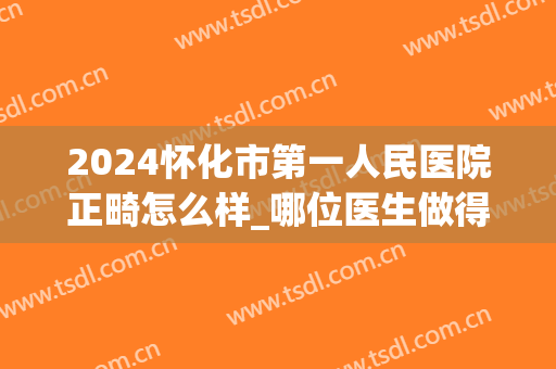 2024怀化市第一人民医院正畸怎么样_哪位医生做得好(怀化第一人民医院牙齿矫正)