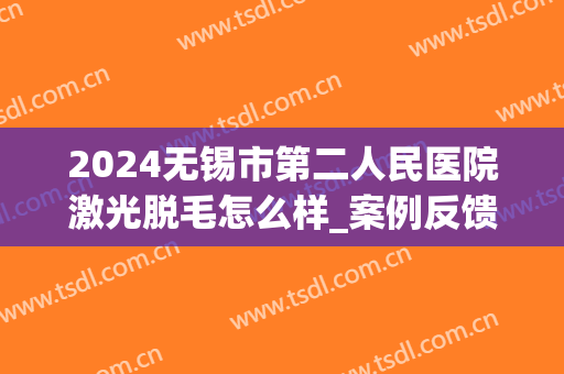 2024无锡市第二人民医院激光脱毛怎么样_案例反馈(无锡二院可以脱毛吗)
