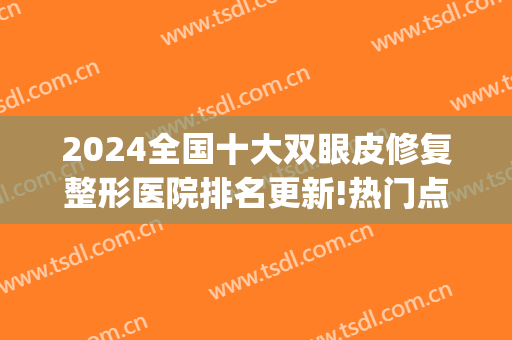2024全国十大双眼皮修复整形医院排名更新!热门点评(全国最好的双眼皮修复专家)