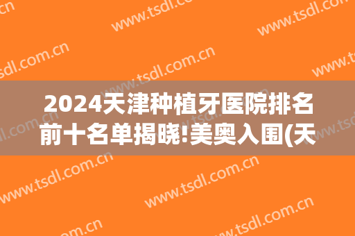 2024天津种植牙医院排名前十名单揭晓!美奥入围(天津有几家种植牙的医院)