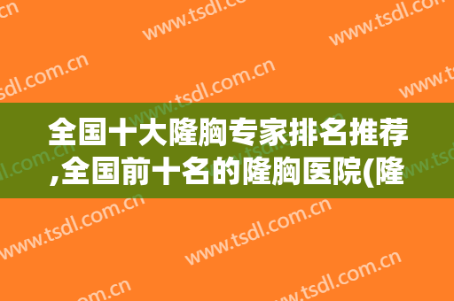 全国十大隆胸专家排名推荐,全国前十名的隆胸医院(隆胸最权威专家排名)