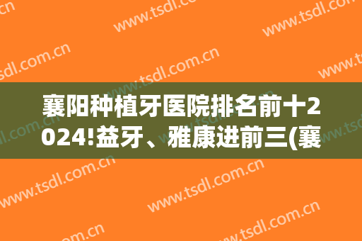 襄阳种植牙医院排名前十2024!益牙、雅康进前三(襄阳中心医院种植牙价格表)