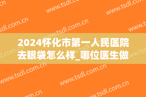2024怀化市第一人民医院去眼袋怎么样_哪位医生做的好(怀化哪个医院去眼袋效果好)