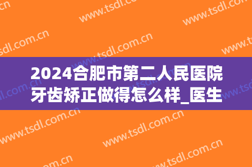 2024合肥市第二人民医院牙齿矫正做得怎么样_医生名单介绍(合肥市口腔医院牙齿矫正)