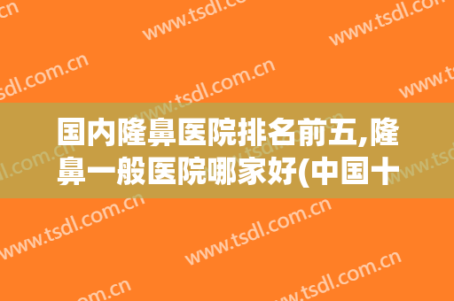 国内隆鼻医院排名前五,隆鼻一般医院哪家好(中国十大隆鼻医院排名)