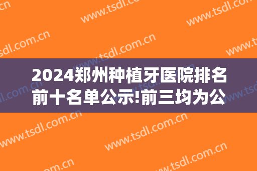 2024郑州种植牙医院排名前十名单公示!前三均为公立(郑州市种植牙医院排行榜)