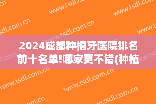 2024成都种植牙医院排名前十名单!哪家更不错(种植牙成都哪家医院好)