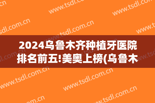 2024乌鲁木齐种植牙医院排名前五!美奥上榜(乌鲁木齐种植牙最好的医院)