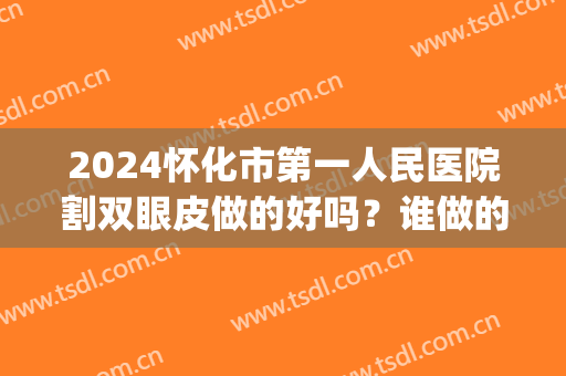 2024怀化市第一人民医院割双眼皮做的好吗？谁做的好(怀化割双眼皮多少钱)